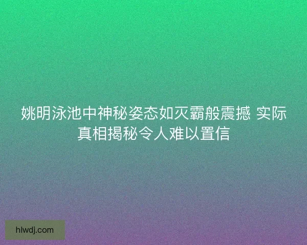 姚明泳池中神秘姿态如灭霸般震撼 实际真相揭秘令人难以置信