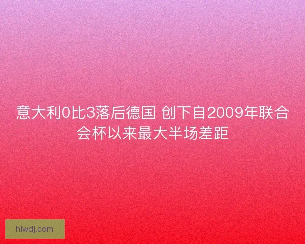 意大利0比3落后德国 创下自2009年联合会杯以来最大半场差距