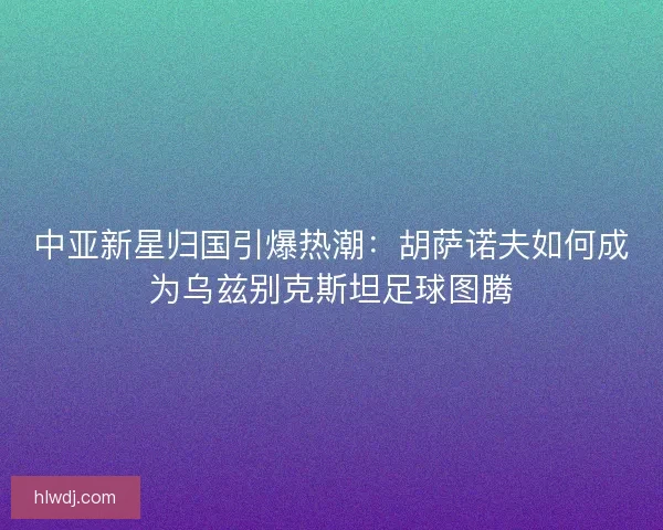 中亚新星归国引爆热潮：胡萨诺夫如何成为乌兹别克斯坦足球图腾