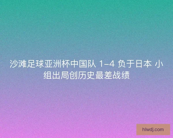 沙滩足球亚洲杯中国队 1-4 负于日本 小组出局创历史最差战绩