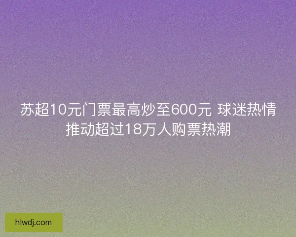 苏超10元门票最高炒至600元 球迷热情推动超过18万人购票热潮