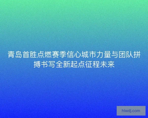 青岛首胜点燃赛季信心城市力量与团队拼搏书写全新起点征程未来
