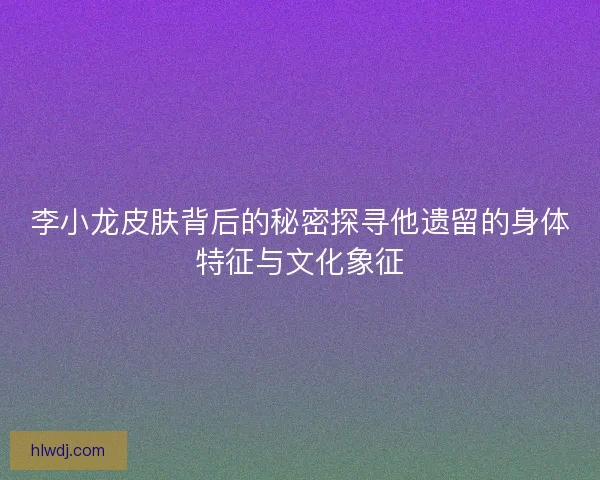 李小龙皮肤背后的秘密探寻他遗留的身体特征与文化象征