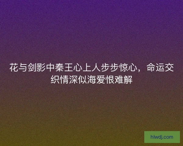 花与剑影中秦王心上人步步惊心，命运交织情深似海爱恨难解