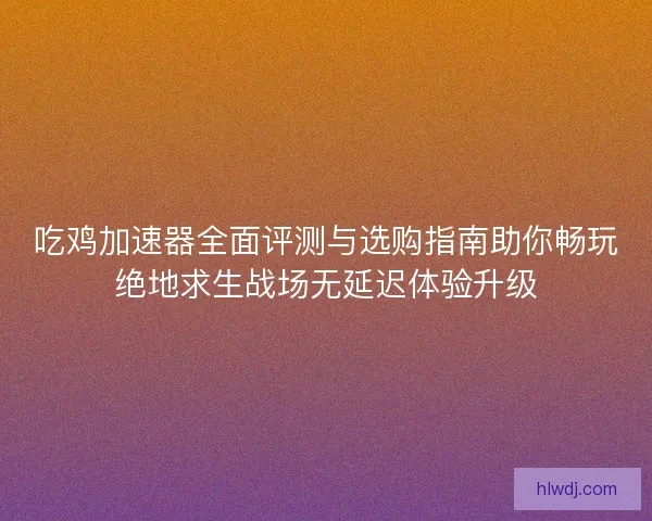 吃鸡加速器全面评测与选购指南助你畅玩绝地求生战场无延迟体验升级