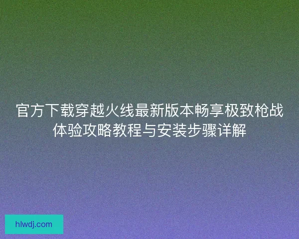 官方下载穿越火线最新版本畅享极致枪战体验攻略教程与安装步骤详解