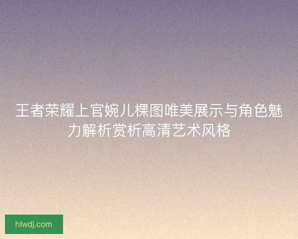 王者荣耀上官婉儿棵图唯美展示与角色魅力解析赏析高清艺术风格
