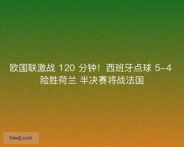 欧国联激战 120 分钟！西班牙点球 5-4 险胜荷兰 半决赛将战法国