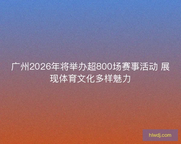 广州2026年将举办超800场赛事活动 展现体育文化多样魅力