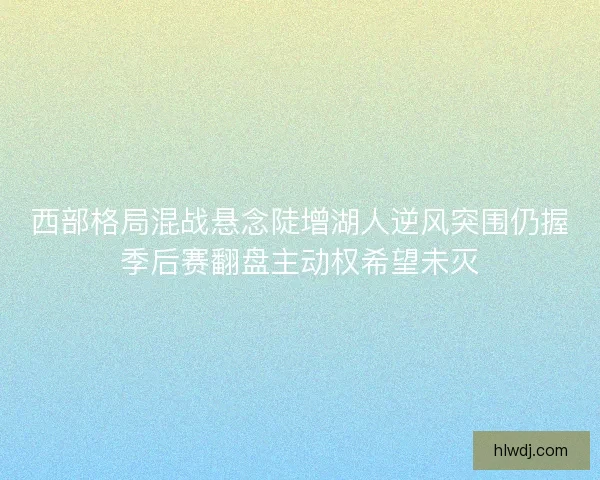 西部格局混战悬念陡增湖人逆风突围仍握季后赛翻盘主动权希望未灭