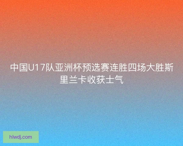 中国U17队亚洲杯预选赛连胜四场大胜斯里兰卡收获士气
