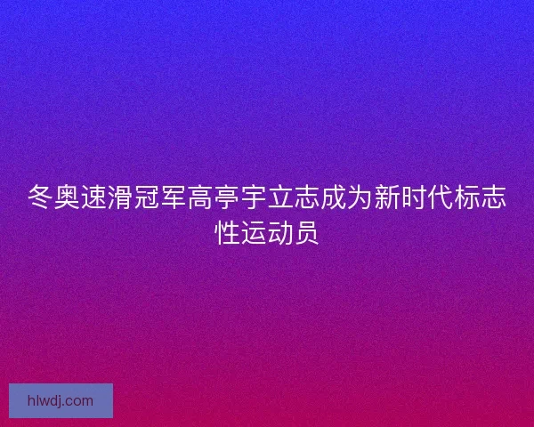 冬奥速滑冠军高亭宇立志成为新时代标志性运动员
