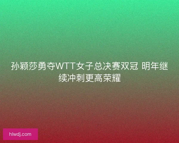 孙颖莎勇夺WTT女子总决赛双冠 明年继续冲刺更高荣耀