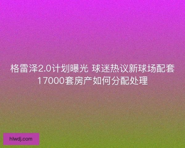 格雷泽2.0计划曝光 球迷热议新球场配套17000套房产如何分配处理