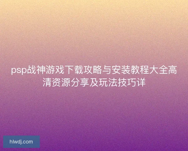 psp战神游戏下载攻略与安装教程大全高清资源分享及玩法技巧详