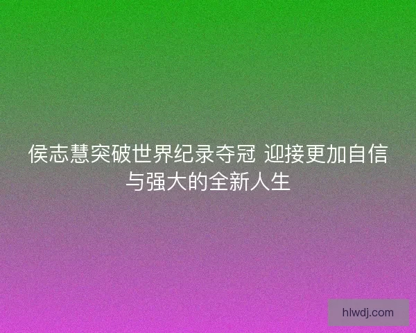 侯志慧突破世界纪录夺冠 迎接更加自信与强大的全新人生