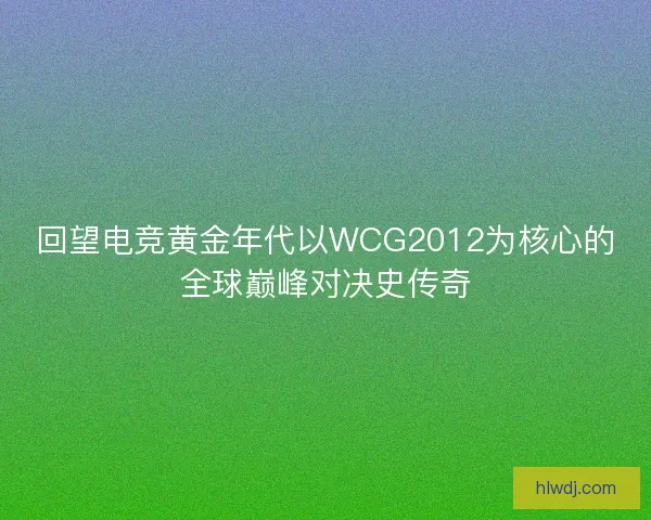 回望电竞黄金年代以WCG2012为核心的全球巅峰对决史传奇