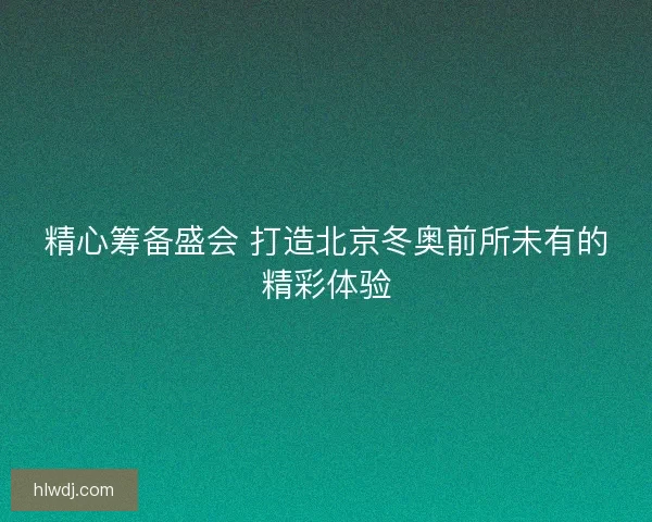 精心筹备盛会 打造北京冬奥前所未有的精彩体验