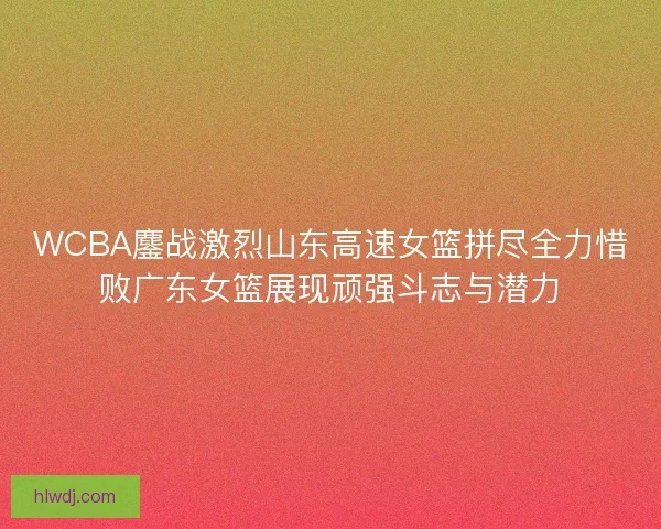 WCBA鏖战激烈山东高速女篮拼尽全力惜败广东女篮展现顽强斗志与潜力