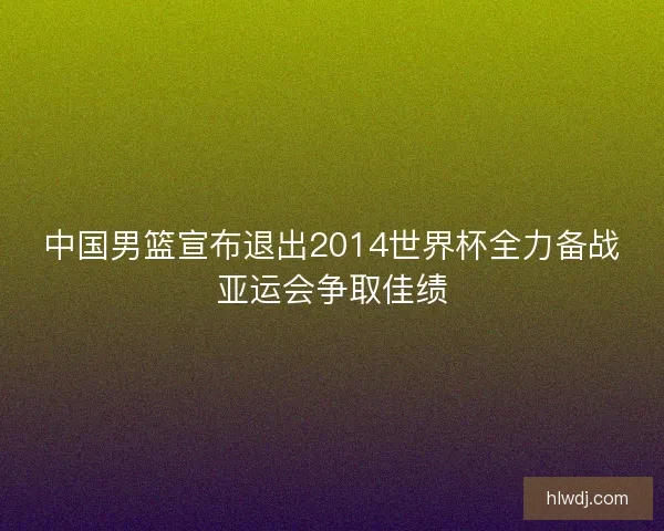 中国男篮宣布退出2014世界杯全力备战亚运会争取佳绩