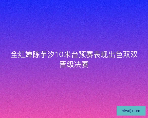 全红婵陈芋汐10米台预赛表现出色双双晋级决赛