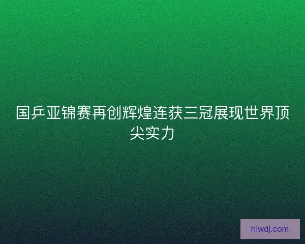 国乒亚锦赛再创辉煌连获三冠展现世界顶尖实力