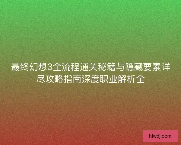 最终幻想3全流程通关秘籍与隐藏要素详尽攻略指南深度职业解析全