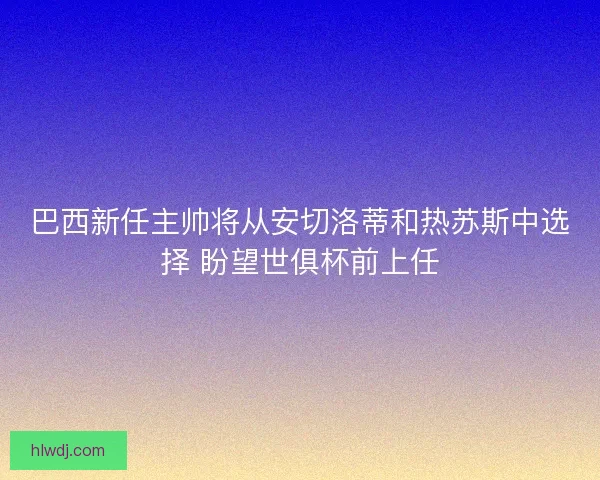 巴西新任主帅将从安切洛蒂和热苏斯中选择 盼望世俱杯前上任