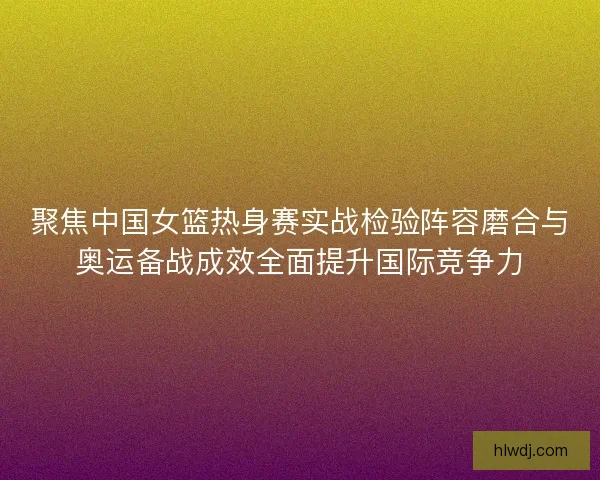 聚焦中国女篮热身赛实战检验阵容磨合与奥运备战成效全面提升国际竞争力