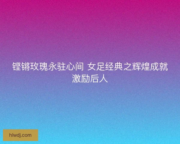 铿锵玫瑰永驻心间 女足经典之辉煌成就激励后人