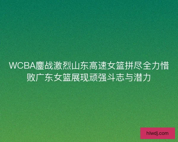 WCBA鏖战激烈山东高速女篮拼尽全力惜败广东女篮展现顽强斗志与潜力