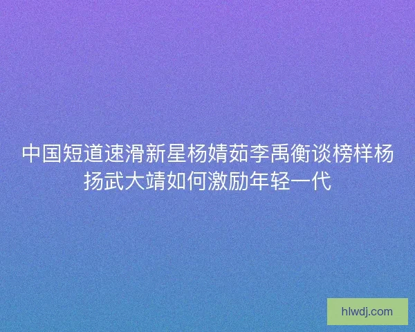 中国短道速滑新星杨婧茹李禹衡谈榜样杨扬武大靖如何激励年轻一代
