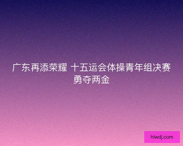 广东再添荣耀 十五运会体操青年组决赛勇夺两金