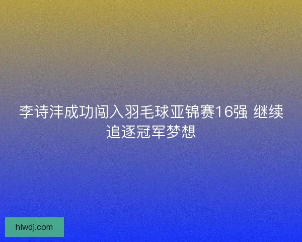 李诗沣成功闯入羽毛球亚锦赛16强 继续追逐冠军梦想