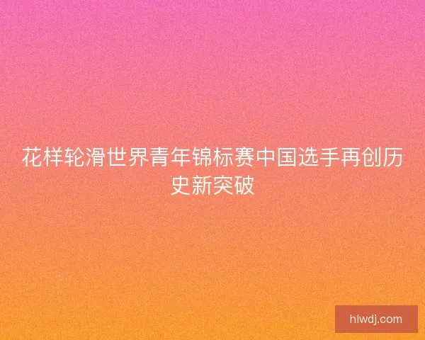 花样轮滑世界青年锦标赛中国选手再创历史新突破