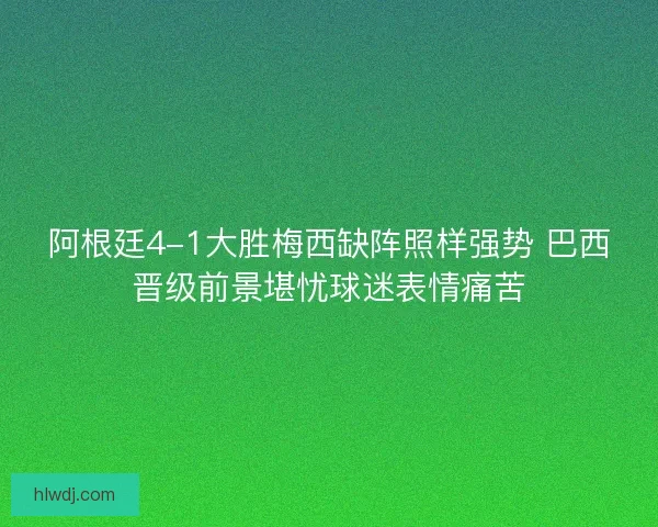 阿根廷4-1大胜梅西缺阵照样强势 巴西晋级前景堪忧球迷表情痛苦