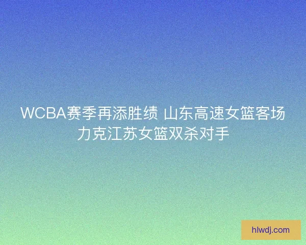 WCBA赛季再添胜绩 山东高速女篮客场力克江苏女篮双杀对手