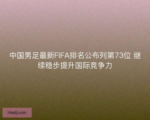 中国男足最新FIFA排名公布列第73位 继续稳步提升国际竞争力