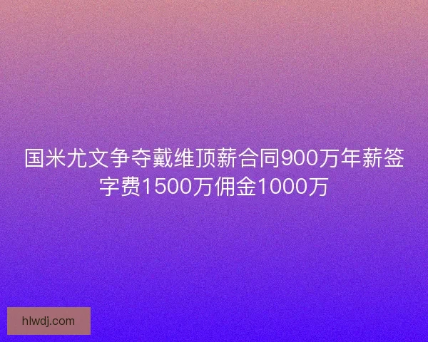 国米尤文争夺戴维顶薪合同900万年薪签字费1500万佣金1000万