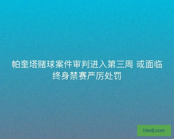 帕奎塔赌球案件审判进入第三周 或面临终身禁赛严厉处罚