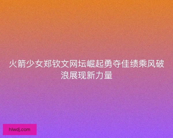 火箭少女郑钦文网坛崛起勇夺佳绩乘风破浪展现新力量