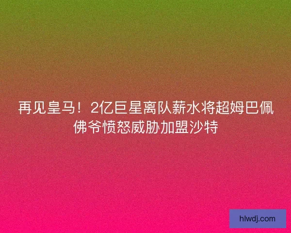再见皇马!2亿巨星离队薪水将超姆巴佩佛爷愤怒威胁加盟沙特 再见皇马!2亿巨星离队薪水将超姆巴佩佛爷愤怒威胁加盟沙特
