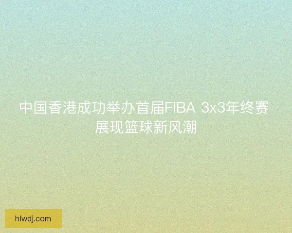 中国香港成功举办首届FIBA 3x3年终赛 展现篮球新风潮