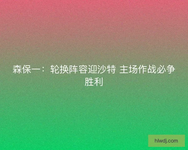 森保一：轮换阵容迎沙特 主场作战必争胜利