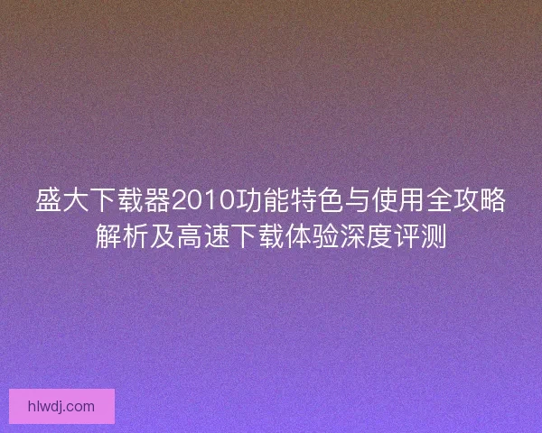 盛大下载器2010功能特色与使用全攻略解析及高速下载体验深度评测
